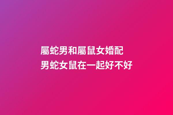 屬蛇男和屬鼠女婚配 男蛇女鼠在一起好不好